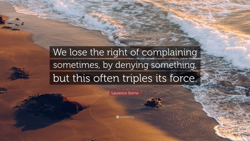 Laurence Sterne Quote: “We lose the right of complaining sometimes, by denying something, but this often triples its force.”