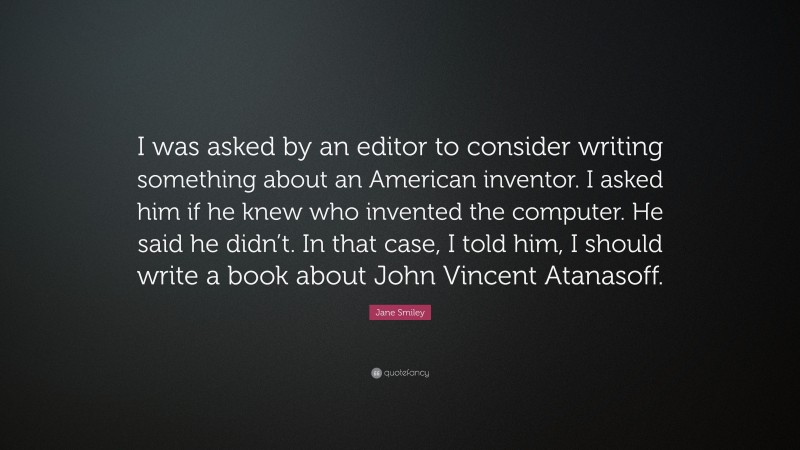 Jane Smiley Quote: “I was asked by an editor to consider writing something about an American inventor. I asked him if he knew who invented the computer. He said he didn’t. In that case, I told him, I should write a book about John Vincent Atanasoff.”