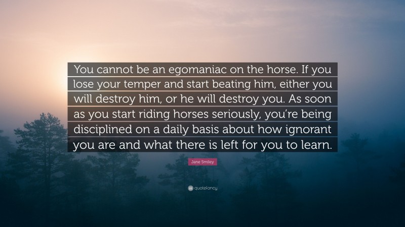 Jane Smiley Quote: “You cannot be an egomaniac on the horse. If you lose your temper and start beating him, either you will destroy him, or he will destroy you. As soon as you start riding horses seriously, you’re being disciplined on a daily basis about how ignorant you are and what there is left for you to learn.”