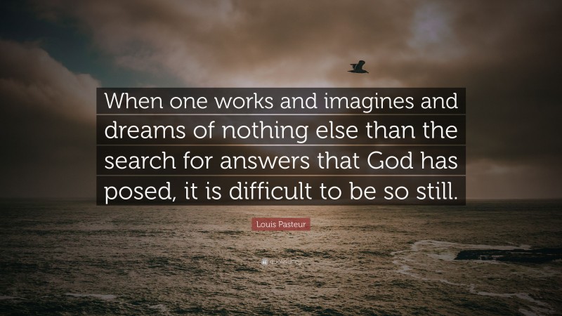Louis Pasteur Quote: “When one works and imagines and dreams of nothing else than the search for answers that God has posed, it is difficult to be so still.”