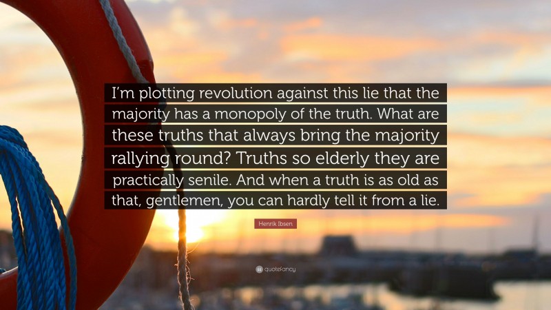 Henrik Ibsen Quote: “I’m plotting revolution against this lie that the majority has a monopoly of the truth. What are these truths that always bring the majority rallying round? Truths so elderly they are practically senile. And when a truth is as old as that, gentlemen, you can hardly tell it from a lie.”