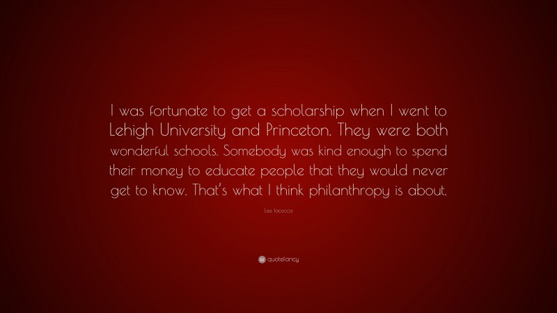 Lee Iacocca Quote: “I was fortunate to get a scholarship when I went to Lehigh University and Princeton. They were both wonderful schools. Somebody was kind enough to spend their money to educate people that they would never get to know. That’s what I think philanthropy is about.”