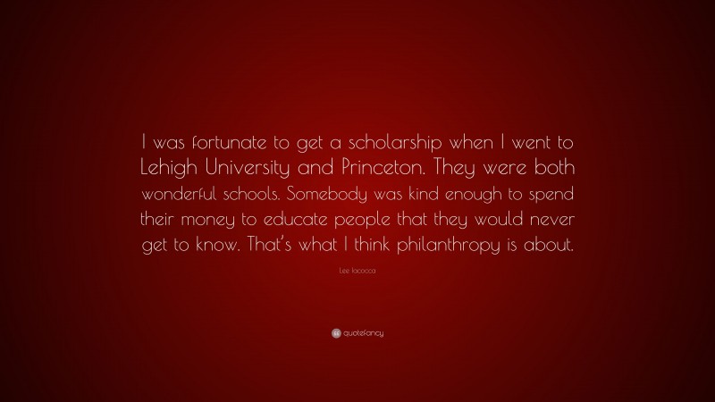 Lee Iacocca Quote: “I was fortunate to get a scholarship when I went to Lehigh University and Princeton. They were both wonderful schools. Somebody was kind enough to spend their money to educate people that they would never get to know. That’s what I think philanthropy is about.”