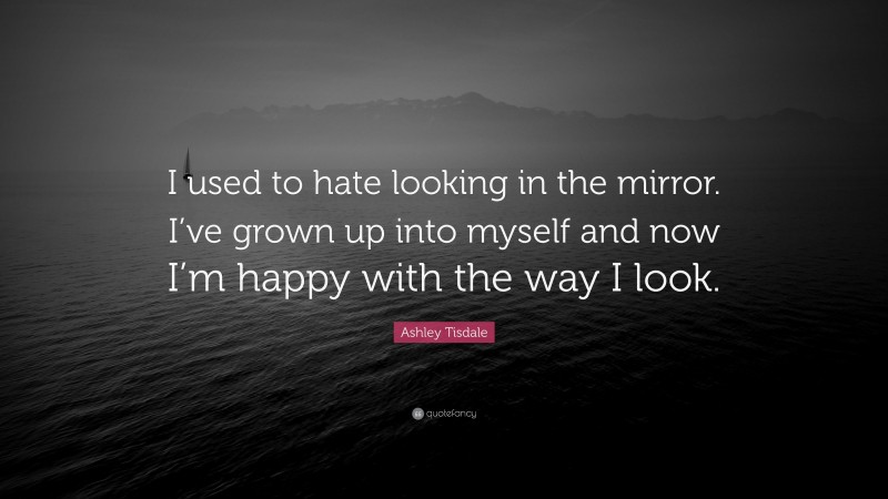Ashley Tisdale Quote: “I used to hate looking in the mirror. I’ve grown up into myself and now I’m happy with the way I look.”