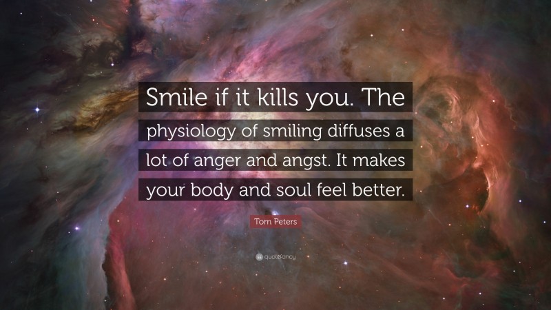Tom Peters Quote: “Smile if it kills you. The physiology of smiling diffuses a lot of anger and angst. It makes your body and soul feel better.”
