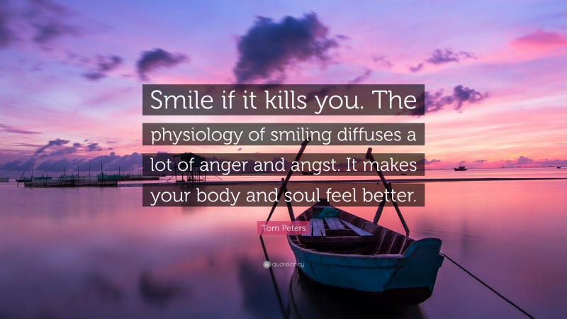 Tom Peters Quote: “Smile if it kills you. The physiology of smiling diffuses a lot of anger and angst. It makes your body and soul feel better.”