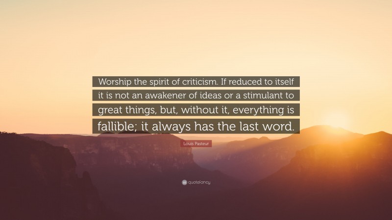 Louis Pasteur Quote: “Worship the spirit of criticism. If reduced to itself it is not an awakener of ideas or a stimulant to great things, but, without it, everything is fallible; it always has the last word.”