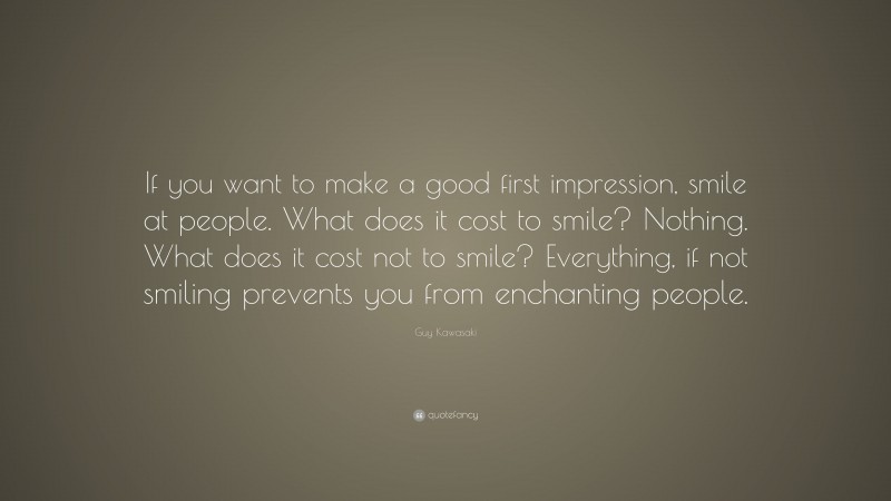 Guy Kawasaki Quote: “If you want to make a good first impression, smile at people. What does it cost to smile? Nothing. What does it cost not to smile? Everything, if not smiling prevents you from enchanting people.”
