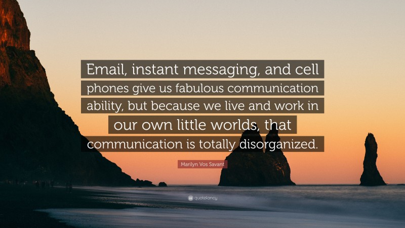 Marilyn Vos Savant Quote: “Email, instant messaging, and cell phones give us fabulous communication ability, but because we live and work in our own little worlds, that communication is totally disorganized.”