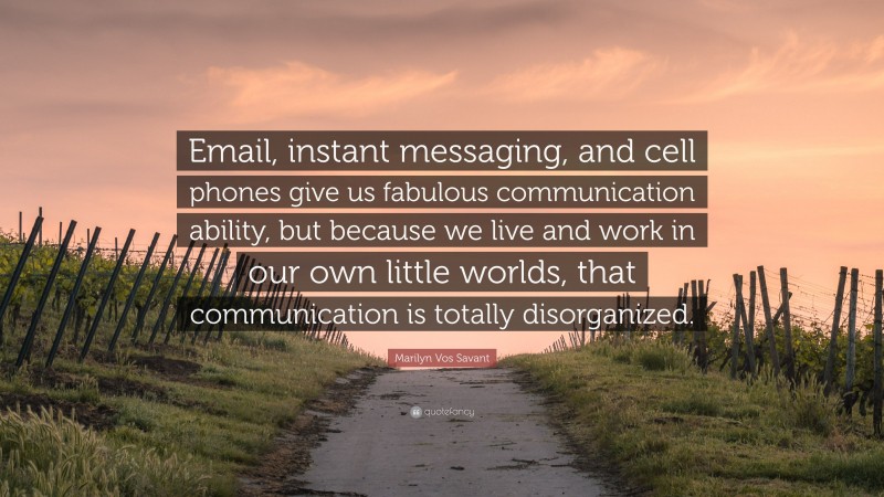 Marilyn Vos Savant Quote: “Email, instant messaging, and cell phones give us fabulous communication ability, but because we live and work in our own little worlds, that communication is totally disorganized.”