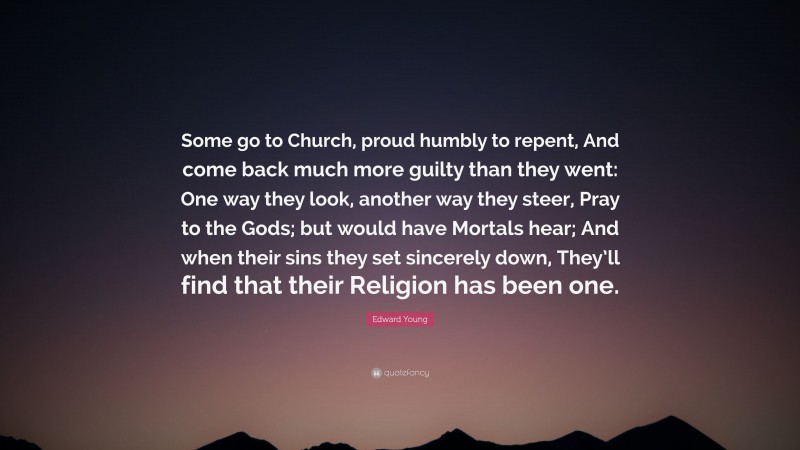 Edward Young Quote: “Some go to Church, proud humbly to repent, And come back much more guilty than they went: One way they look, another way they steer, Pray to the Gods; but would have Mortals hear; And when their sins they set sincerely down, They’ll find that their Religion has been one.”