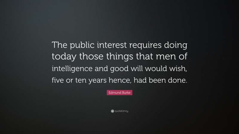 Edmund Burke Quote: “The public interest requires doing today those things that men of intelligence and good will would wish, five or ten years hence, had been done.”