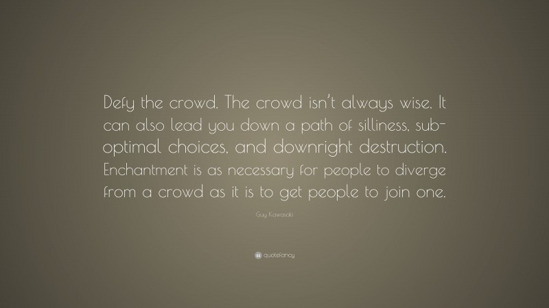 Guy Kawasaki Quote: “Defy the crowd. The crowd isn’t always wise. It can also lead you down a path of silliness, sub-optimal choices, and downright destruction. Enchantment is as necessary for people to diverge from a crowd as it is to get people to join one.”
