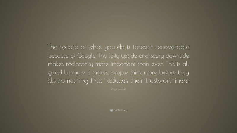 Guy Kawasaki Quote: “The record of what you do is forever recoverable because of Google. The lofty upside and scary downside makes reciprocity more important than ever. This is all good because it makes people think more before they do something that reduces their trustworthiness.”