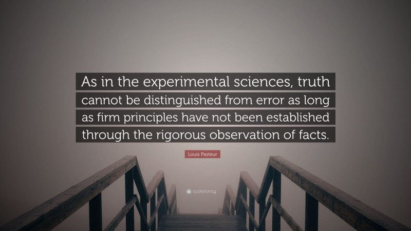 Louis Pasteur Quote: “As in the experimental sciences, truth cannot be distinguished from error as long as firm principles have not been established through the rigorous observation of facts.”
