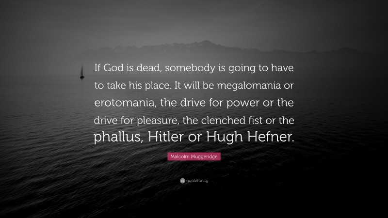 Malcolm Muggeridge Quote: “If God is dead, somebody is going to have to take his place. It will be megalomania or erotomania, the drive for power or the drive for pleasure, the clenched fist or the phallus, Hitler or Hugh Hefner.”