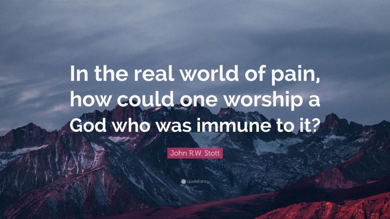 John R.W. Stott Quote: “In the real world of pain, how could one worship a God who was immune to it?”