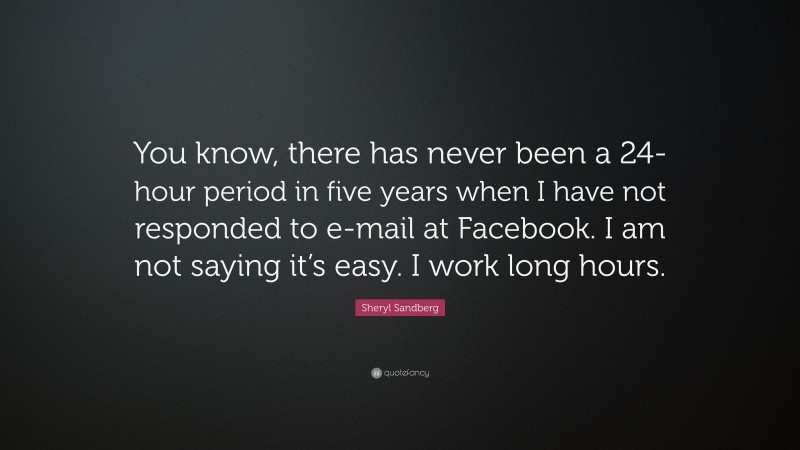 Sheryl Sandberg Quote: “You know, there has never been a 24-hour period in five years when I have not responded to e-mail at Facebook. I am not saying it’s easy. I work long hours.”