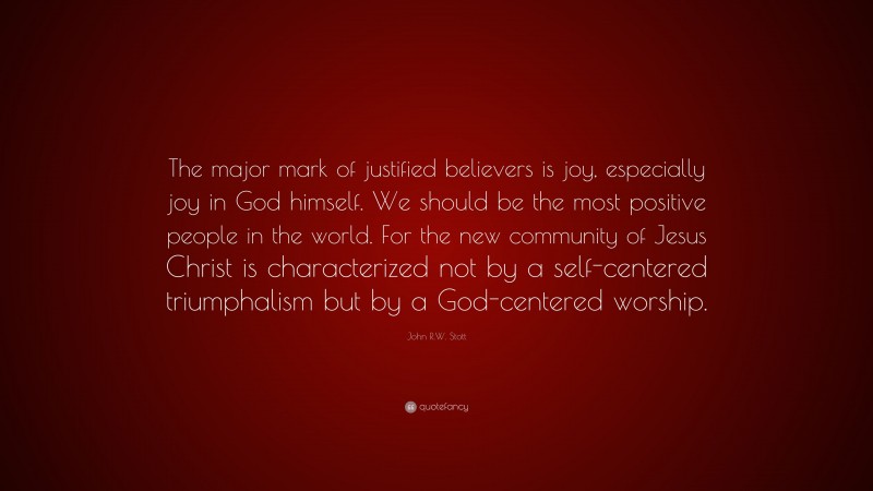 John R.W. Stott Quote: “The major mark of justified believers is joy, especially joy in God himself. We should be the most positive people in the world. For the new community of Jesus Christ is characterized not by a self-centered triumphalism but by a God-centered worship.”