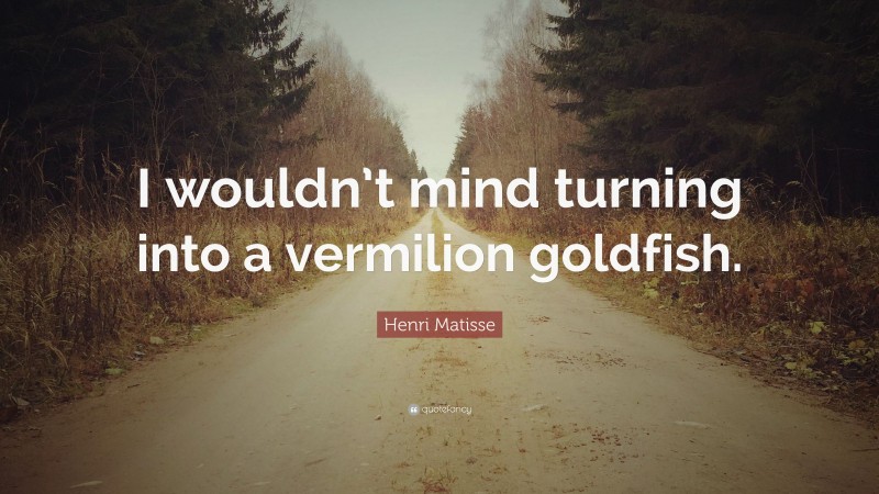 Henri Matisse Quote: “I wouldn’t mind turning into a vermilion goldfish.”