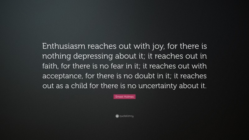 Ernest Holmes Quote: “Enthusiasm reaches out with joy, for there is nothing depressing about it; it reaches out in faith, for there is no fear in it; it reaches out with acceptance, for there is no doubt in it; it reaches out as a child for there is no uncertainty about it.”