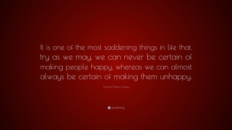Thomas Henry Huxley Quote: “It is one of the most saddening things in life that, try as we may, we can never be certain of making people happy, whereas we can almost always be certain of making them unhappy.”
