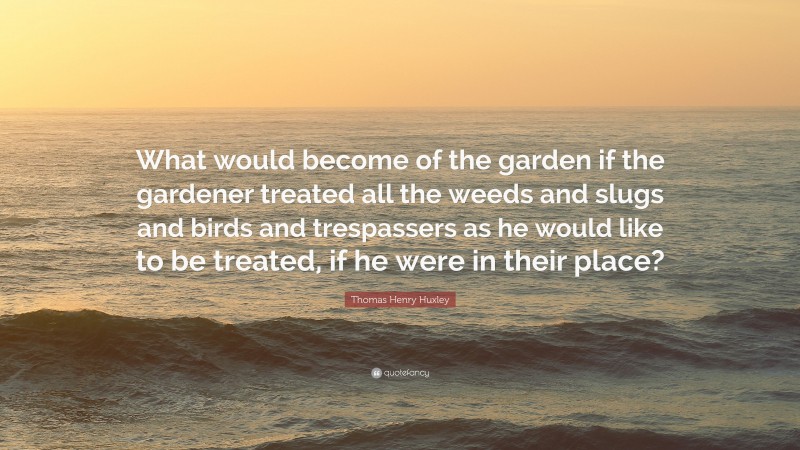 Thomas Henry Huxley Quote: “What would become of the garden if the gardener treated all the weeds and slugs and birds and trespassers as he would like to be treated, if he were in their place?”