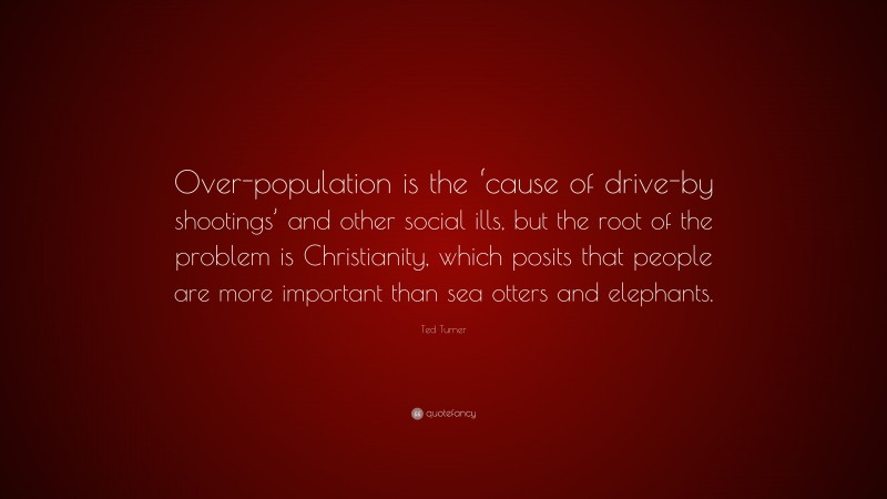 Ted Turner Quote: “Over-population is the ‘cause of drive-by shootings’ and other social ills, but the root of the problem is Christianity, which posits that people are more important than sea otters and elephants.”