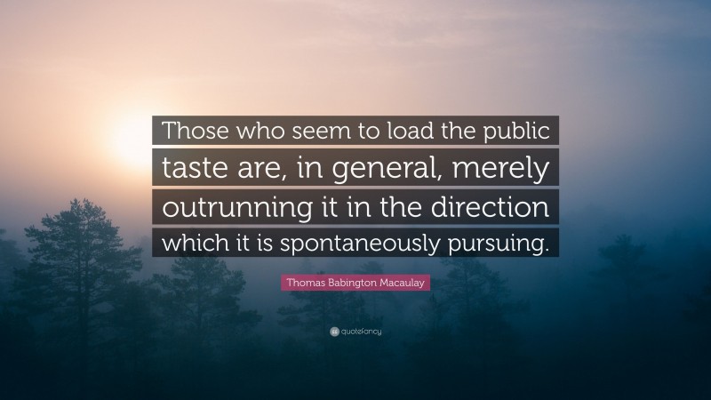 Thomas Babington Macaulay Quote: “Those who seem to load the public taste are, in general, merely outrunning it in the direction which it is spontaneously pursuing.”