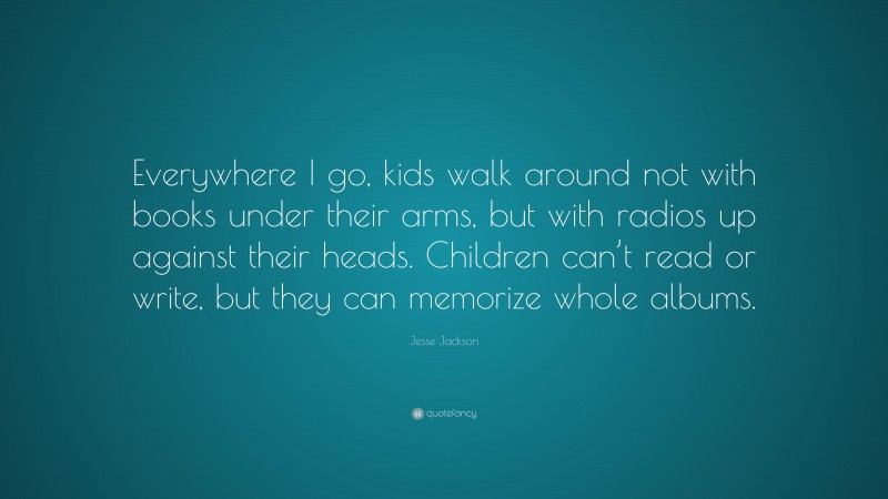 Jesse Jackson Quote: “Everywhere I go, kids walk around not with books under their arms, but with radios up against their heads. Children can’t read or write, but they can memorize whole albums.”