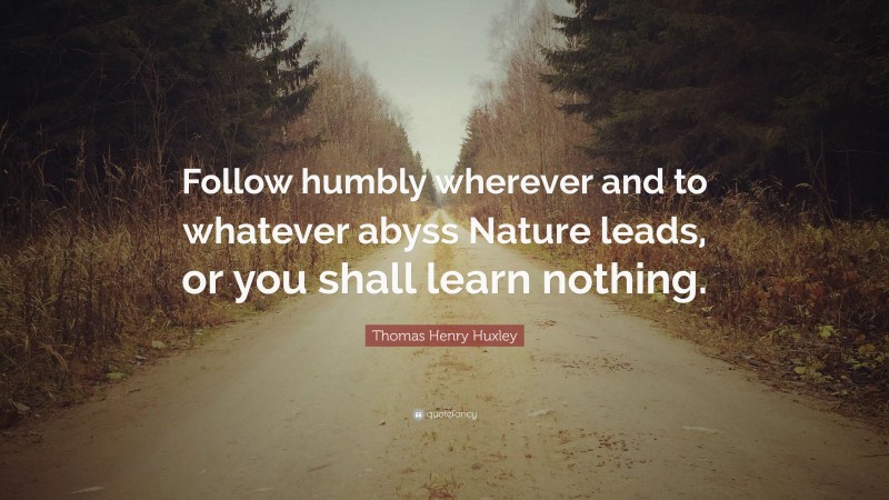 Thomas Henry Huxley Quote: “Follow humbly wherever and to whatever abyss Nature leads, or you shall learn nothing.”