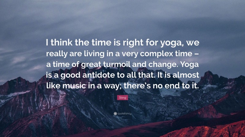 Sting Quote: “I think the time is right for yoga, we really are living in a very complex time – a time of great turmoil and change. Yoga is a good antidote to all that. It is almost like music in a way; there’s no end to it.”