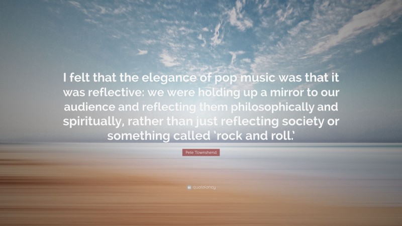 Pete Townshend Quote: “I felt that the elegance of pop music was that it was reflective: we were holding up a mirror to our audience and reflecting them philosophically and spiritually, rather than just reflecting society or something called ‘rock and roll.’”