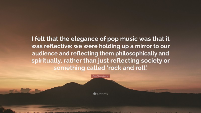 Pete Townshend Quote: “I felt that the elegance of pop music was that it was reflective: we were holding up a mirror to our audience and reflecting them philosophically and spiritually, rather than just reflecting society or something called ‘rock and roll.’”