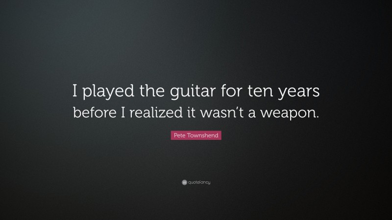 Pete Townshend Quote: “I played the guitar for ten years before I realized it wasn’t a weapon.”