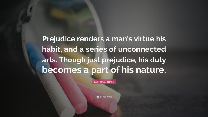Edmund Burke Quote: “Prejudice renders a man’s virtue his habit, and a series of unconnected arts. Though just prejudice, his duty becomes a part of his nature.”