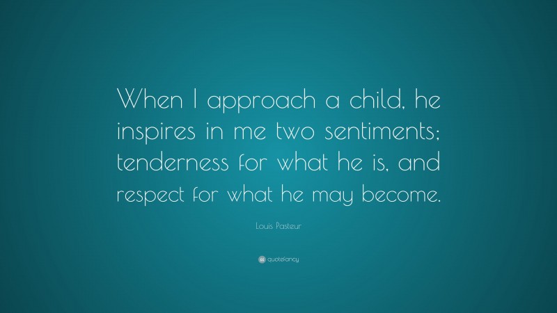 Louis Pasteur Quote: “When I approach a child, he inspires in me two sentiments; tenderness for what he is, and respect for what he may become.”