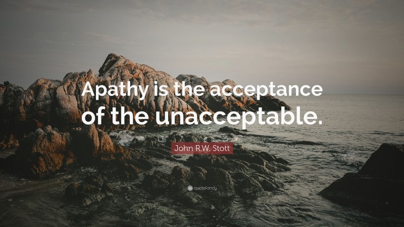 John R.W. Stott Quote: “Apathy is the acceptance of the unacceptable.”