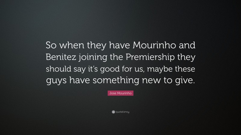 Jose Mourinho Quote: “So when they have Mourinho and Benitez joining the Premiership they should say it’s good for us, maybe these guys have something new to give.”