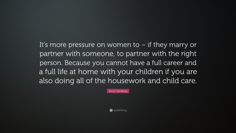 Sheryl Sandberg Quote: “It’s more pressure on women to – if they marry or partner with someone, to partner with the right person. Because you cannot have a full career and a full life at home with your children if you are also doing all of the housework and child care.”