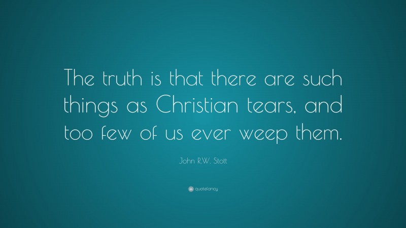 John R.W. Stott Quote: “The truth is that there are such things as Christian tears, and too few of us ever weep them.”