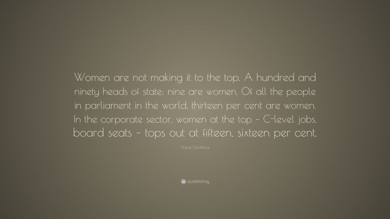 Sheryl Sandberg Quote: “Women are not making it to the top. A hundred and ninety heads of state; nine are women. Of all the people in parliament in the world, thirteen per cent are women. In the corporate sector, women at the top – C-level jobs, board seats – tops out at fifteen, sixteen per cent.”