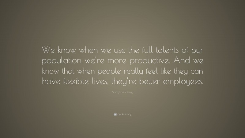 Sheryl Sandberg Quote: “We know when we use the full talents of our population we’re more productive. And we know that when people really feel like they can have flexible lives, they’re better employees.”