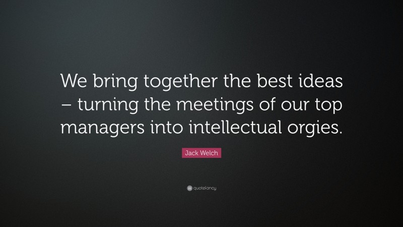 Jack Welch Quote: “We bring together the best ideas – turning the meetings of our top managers into intellectual orgies.”