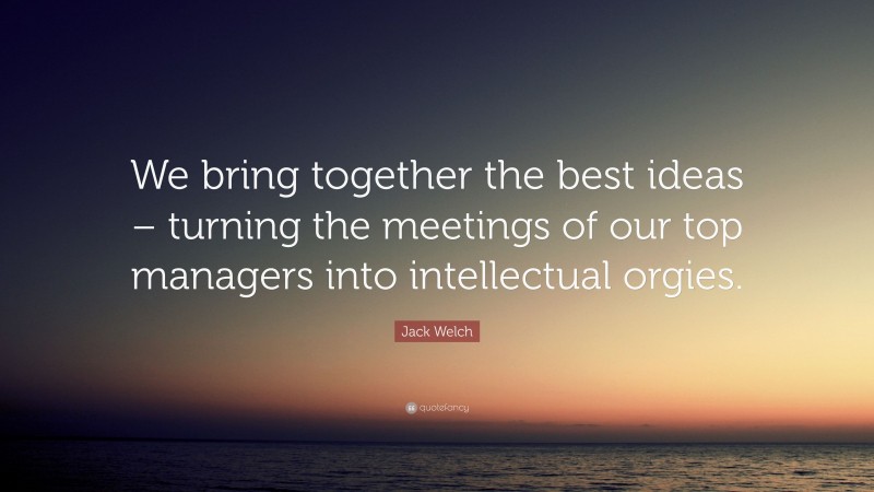 Jack Welch Quote: “We bring together the best ideas – turning the meetings of our top managers into intellectual orgies.”