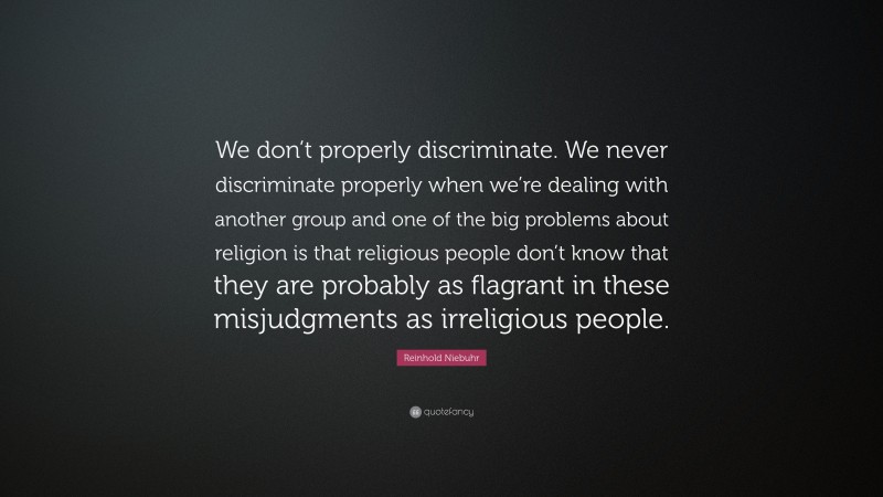 Reinhold Niebuhr Quote: “We don’t properly discriminate. We never discriminate properly when we’re dealing with another group and one of the big problems about religion is that religious people don’t know that they are probably as flagrant in these misjudgments as irreligious people.”