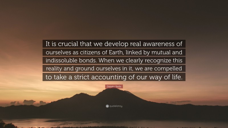 Daisaku Ikeda Quote: “It is crucial that we develop real awareness of ourselves as citizens of Earth, linked by mutual and indissoluble bonds. When we clearly recognize this reality and ground ourselves in it, we are compelled to take a strict accounting of our way of life.”