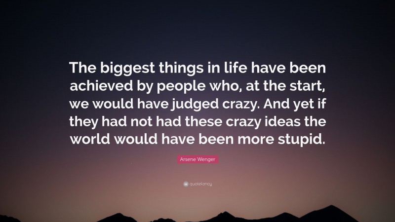 Arsene Wenger Quote: “The biggest things in life have been achieved by people who, at the start, we would have judged crazy. And yet if they had not had these crazy ideas the world would have been more stupid.”