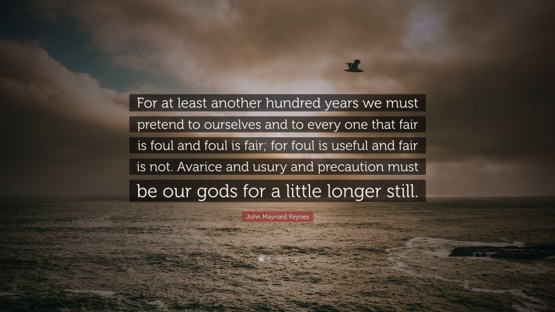 John Maynard Keynes Quote: “For at least another hundred years we must pretend to ourselves and to every one that fair is foul and foul is fair; for foul is useful and fair is not. Avarice and usury and precaution must be our gods for a little longer still.”