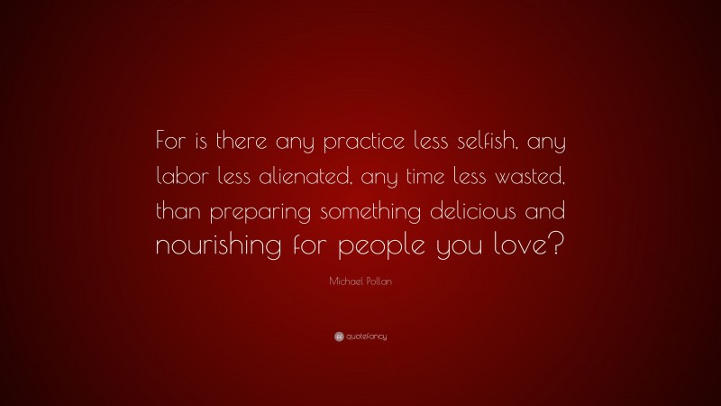 Michael Pollan Quote: “For is there any practice less selfish, any labor less alienated, any time less wasted, than preparing something delicious and nourishing for people you love?”